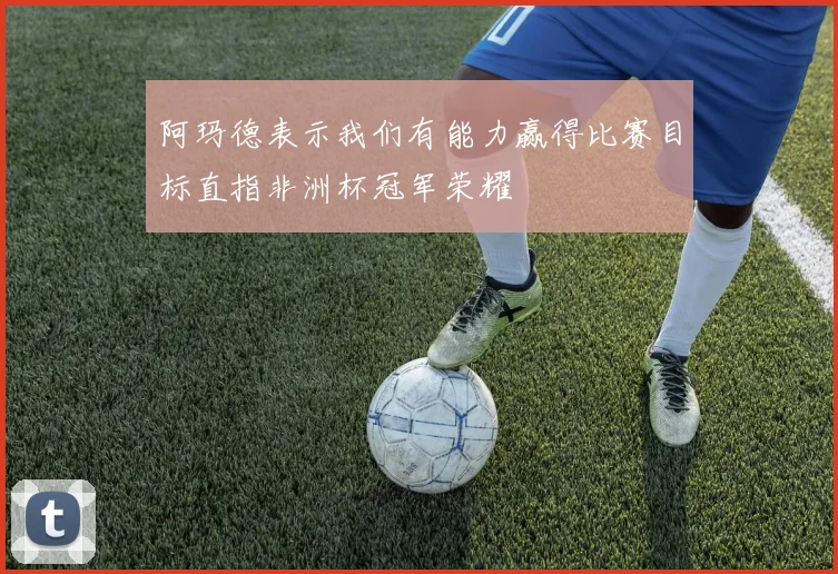阿玛德表示我们有能力赢得比赛目标直指非洲杯冠军荣耀