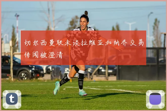 切尔西曼联未谈拉维亚加纳乔交易传闻被澄清