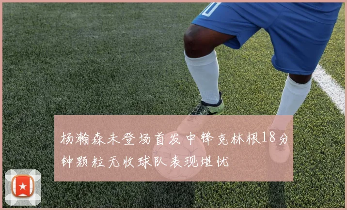 杨瀚森未登场首发中锋克林根18分钟颗粒无收球队表现堪忧