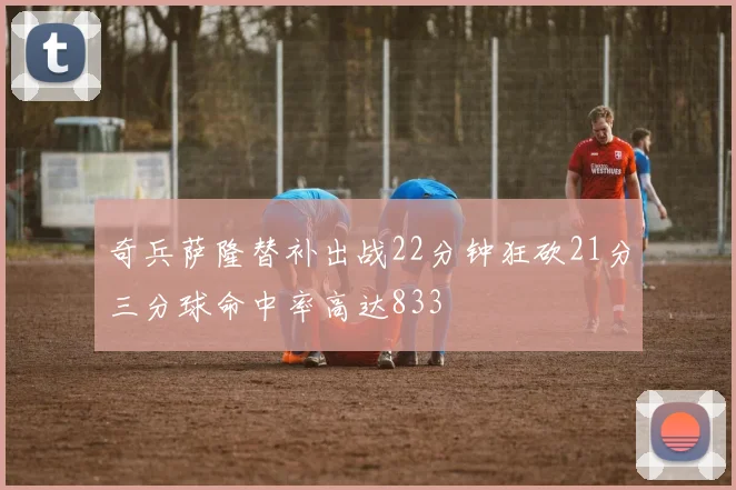 奇兵萨隆替补出战22分钟狂砍21分三分球命中率高达833