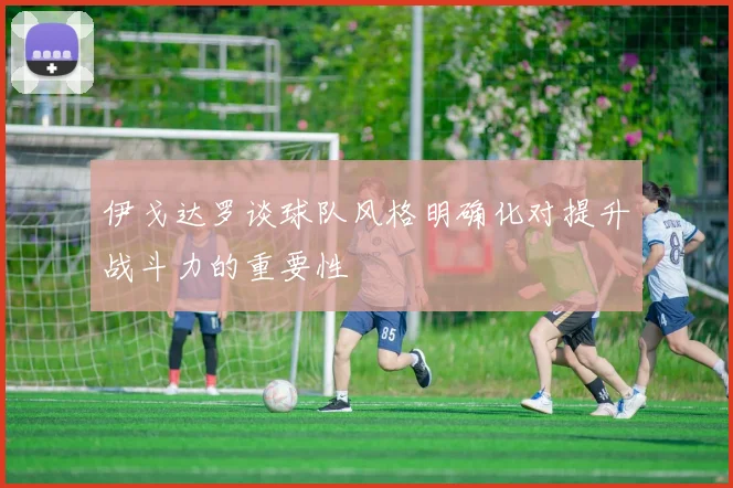 伊戈达罗谈球队风格明确化对提升战斗力的重要性