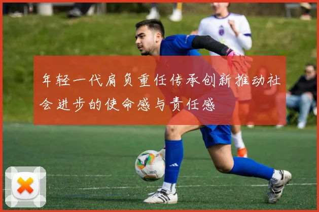 年轻一代肩负重任传承创新推动社会进步的使命感与责任感