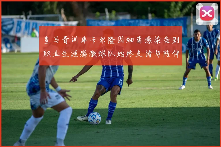 皇马青训库卡尔隆因细菌感染告别职业生涯感激球队始终支持与陪伴