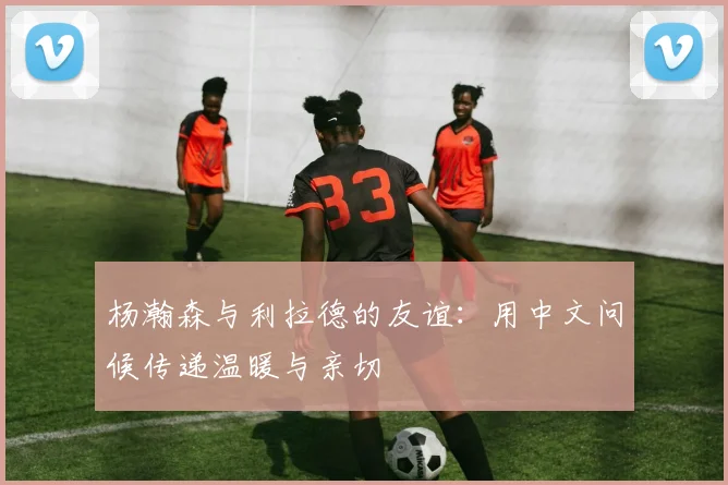 杨瀚森与利拉德的友谊：用中文问候传递温暖与亲切