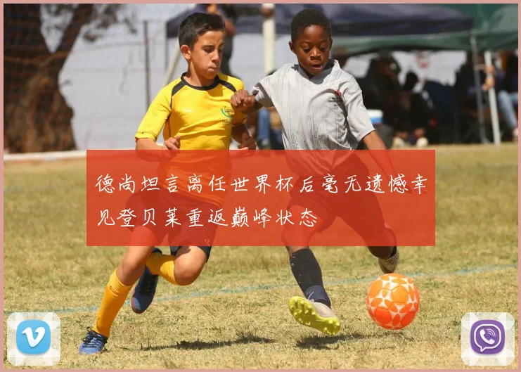 德尚坦言离任世界杯后毫无遗憾幸见登贝莱重返巅峰状态