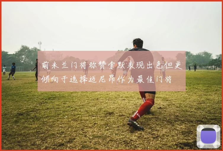 前米兰门将称赞索默表现出色但更倾向于选择迈尼昂作为最佳门将