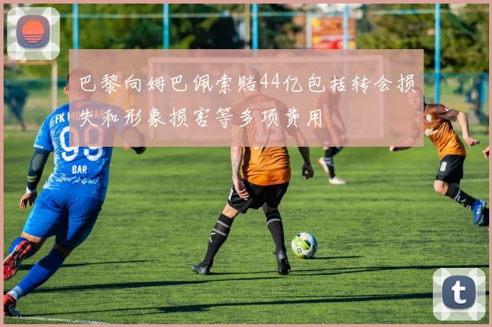 巴黎向姆巴佩索赔44亿包括转会损失和形象损害等多项费用