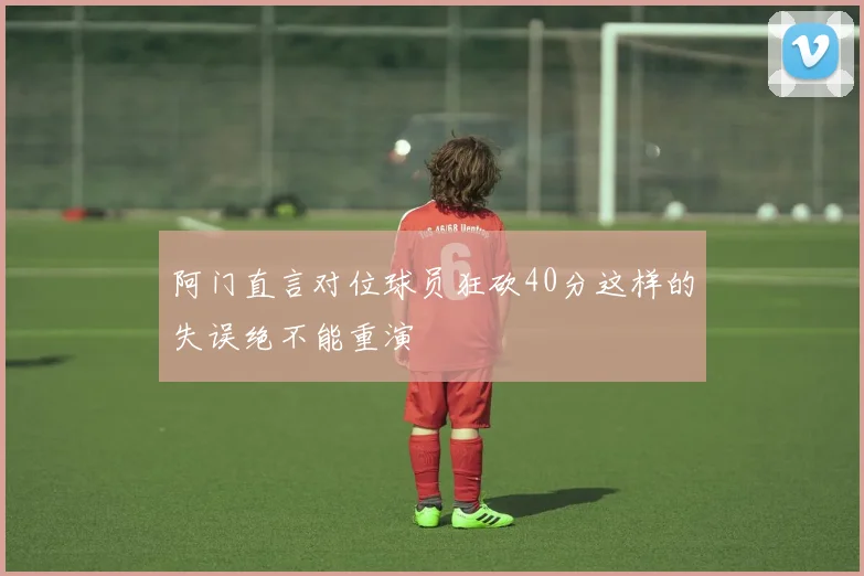 阿门直言对位球员狂砍40分这样的失误绝不能重演