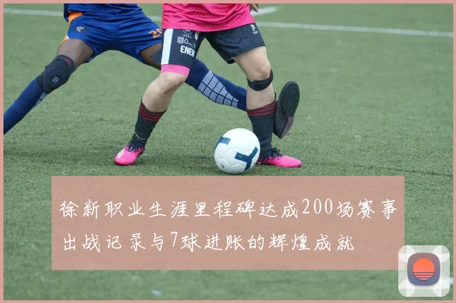 徐新职业生涯里程碑达成200场赛事出战记录与7球进账的辉煌成就