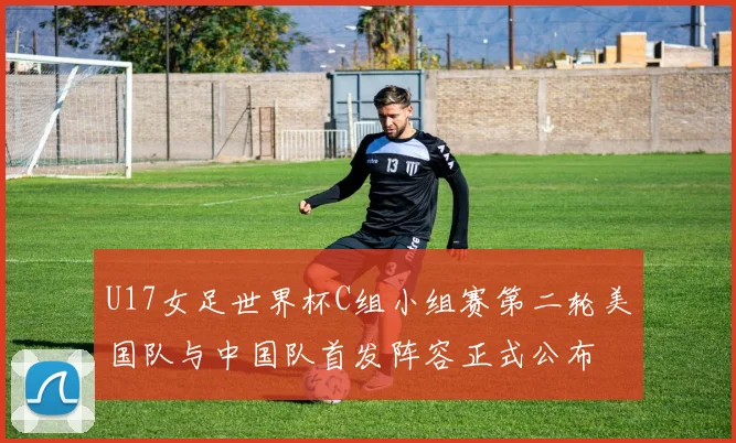 U17女足世界杯C组小组赛第二轮美国队与中国队首发阵容正式公布