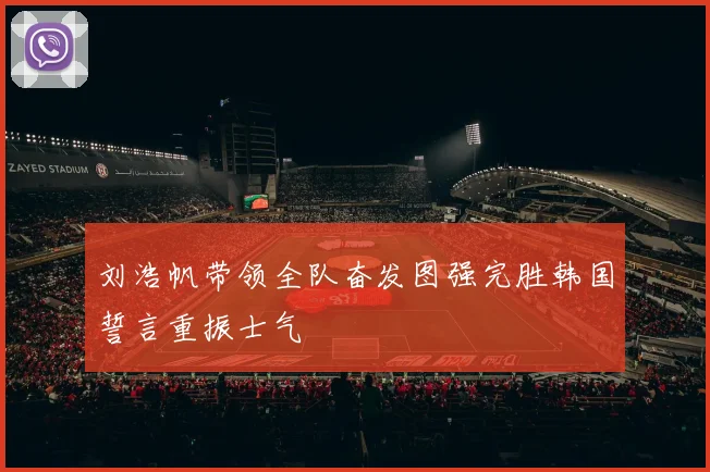刘浩帆带领全队奋发图强完胜韩国誓言重振士气