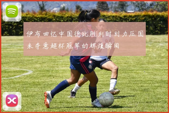 伊布回忆中国德比胜利时刻力压国米夺意超杯冠军的辉煌瞬间
