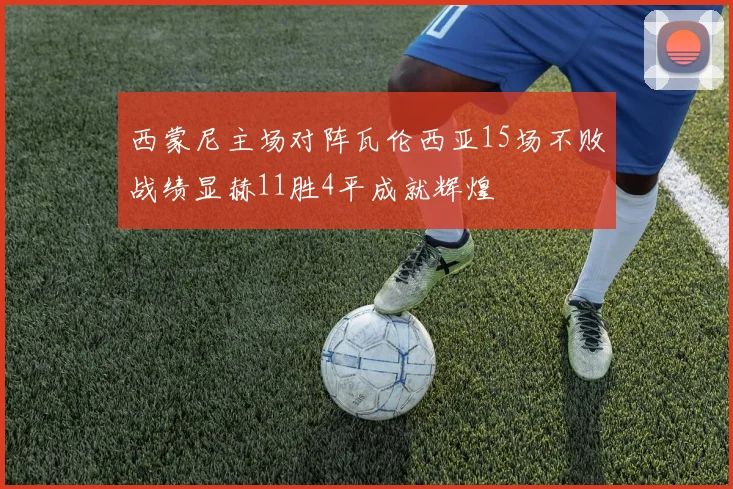 西蒙尼主场对阵瓦伦西亚15场不败战绩显赫11胜4平成就辉煌