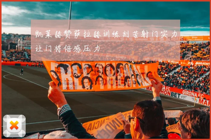 凯莱赫赞萨拉赫训练刻苦射门实力让门将倍感压力