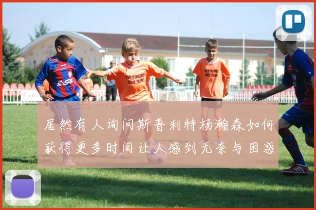 居然有人询问斯普利特杨瀚森如何获得更多时间让人感到无奈与困惑
