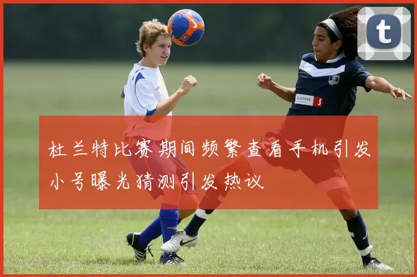 杜兰特比赛期间频繁查看手机引发小号曝光猜测引发热议
