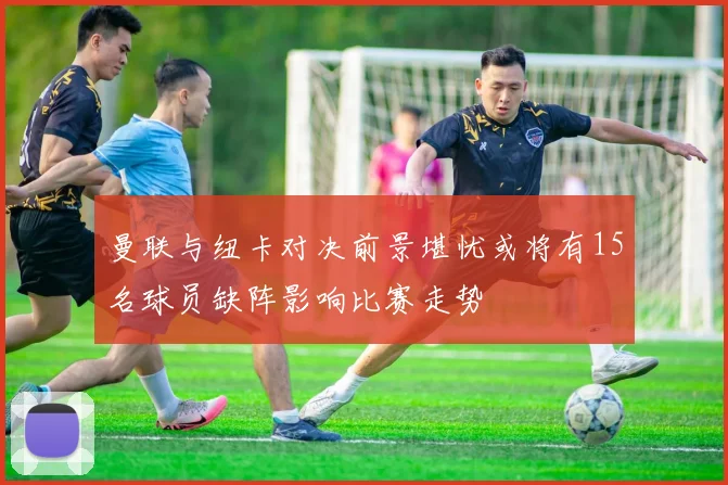 曼联与纽卡对决前景堪忧或将有15名球员缺阵影响比赛走势