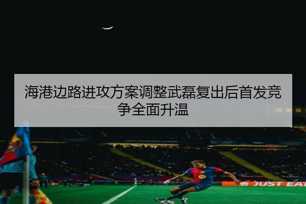 海港边路进攻方案调整武磊复出后首发竞争全面升温